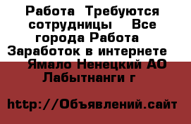 Работа .Требуются сотрудницы  - Все города Работа » Заработок в интернете   . Ямало-Ненецкий АО,Лабытнанги г.